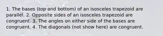 1. The bases (top and bottom) of an <a href='https://www.questionai.com/knowledge/kj7AHotM07-isosceles-trapezoid' class='anchor-knowledge'>isosceles trapezoid</a> are parallel. 2. Opposite sides of an isosceles trapezoid are congruent. 3. The angles on either side of the bases are congruent. 4. The diagonals (not show here) are congruent.