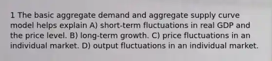 1 The basic aggregate demand and aggregate supply curve model helps explain A) short-term fluctuations in real GDP and the price level. B) long-term growth. C) price fluctuations in an individual market. D) output fluctuations in an individual market.