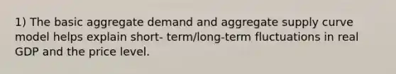 1) The basic aggregate demand and aggregate supply curve model helps explain short- term/long-term fluctuations in real GDP and the price level.