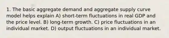 1. The basic aggregate demand and aggregate supply curve model helps explain A) short-term fluctuations in real GDP and the price level. B) long-term growth. C) price fluctuations in an individual market. D) output fluctuations in an individual market.