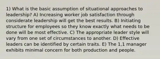 1) What is the basic assumption of <a href='https://www.questionai.com/knowledge/kN6We6pQWf-situational-approaches-to-leadership' class='anchor-knowledge'>situational approaches to leadership</a>? A) Increasing worker <a href='https://www.questionai.com/knowledge/keT3al2X9a-job-satisfaction' class='anchor-knowledge'>job satisfaction</a> through considerate leadership will get the best results. B) Initiating structure for employees so they know exactly what needs to be done will be most effective. C) The appropriate leader style will vary from one set of circumstances to another. D) Effective leaders can be identified by certain traits. E) The 1,1 manager exhibits minimal concern for both production and people.