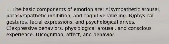 1. The basic components of emotion are: A)sympathetic arousal, parasympathetic inhibition, and cognitive labeling. B)physical gestures, facial expressions, and psychological drives. C)expressive behaviors, physiological arousal, and conscious experience. D)cognition, affect, and behavior.