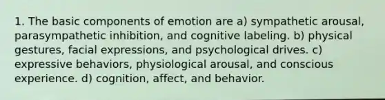 1. The basic components of emotion are a) sympathetic arousal, parasympathetic inhibition, and cognitive labeling. b) physical gestures, facial expressions, and psychological drives. c) expressive behaviors, physiological arousal, and conscious experience. d) cognition, affect, and behavior.