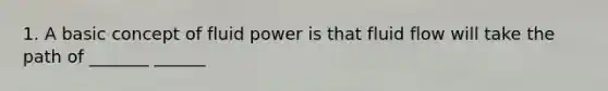 1. A basic concept of fluid power is that fluid flow will take the path of _______ ______