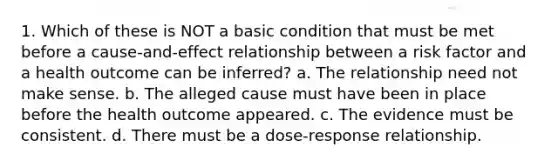 1. Which of these is NOT a basic condition that must be met before a cause-and-effect relationship between a risk factor and a health outcome can be inferred? a. The relationship need not make sense. b. The alleged cause must have been in place before the health outcome appeared. c. The evidence must be consistent. d. There must be a dose-response relationship.