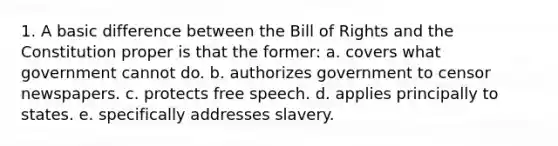 1. A basic difference between the Bill of Rights and the Constitution proper is that the former: a. covers what government cannot do. b. authorizes government to censor newspapers. c. protects free speech. d. applies principally to states. e. specifically addresses slavery.