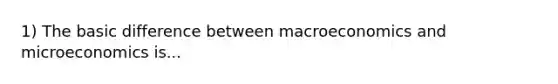 1) The basic difference between macroeconomics and microeconomics is...