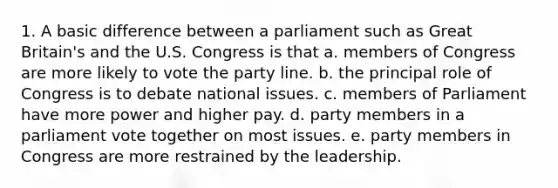 1. A basic difference between a parliament such as Great Britain's and the U.S. Congress is that a. members of Congress are more likely to vote the party line. b. the principal role of Congress is to debate national issues. c. members of Parliament have more power and higher pay. d. party members in a parliament vote together on most issues. e. party members in Congress are more restrained by the leadership.