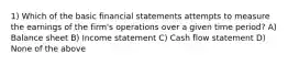 1) Which of the basic financial statements attempts to measure the earnings of the firm's operations over a given time period? A) Balance sheet B) Income statement C) Cash flow statement D) None of the above