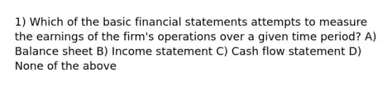 1) Which of the basic financial statements attempts to measure the earnings of the firm's operations over a given time period? A) Balance sheet B) Income statement C) Cash flow statement D) None of the above