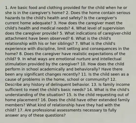 1. Are basic food and clothing provided for the child when he or she is in the caregiver's home? 2. Does the home contain serious hazards to the child's health and safety? Is the caregiver's current home adequate? 3. How does the caregiver meet the child's health and medical needs? 4. What level of supervision does the caregiver provide? 5. What indications of caregiver-child attachment have been observed? 6. What is the child's relationship with his or her siblings? 7. What is the child's experience with discipline, limit setting and consequences in the home? 8. Does the caregiver have realistic expectations of the child? 9. In what ways are emotional nurture and intellectual stimulation provided by the caregiver? 10. How does the child perform in school academically and behaviorally? Have there been any significant changes recently? 11. Is the child seen as a cause of problems in the home, school or community? 12. Describe any history of delinquent behavior. 13. Is family income sufficient to meet the child's basic needs? 14. What is the child's understanding of the situation? 15. Is the child requesting out of home placement? 16. Does the child have other extended family members? What kind of relationship have they had with the child? 17. Are professional assessments necessary to fully answer any of these questions?