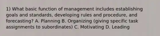 1) What basic function of management includes establishing goals and standards, developing rules and procedure, and forecasting? A. Planning B. Organizing (giving specific task assignments to subordinates) C. Motivating D. Leading