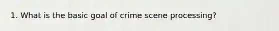 1. What is the basic goal of crime scene processing?