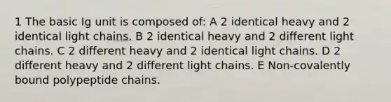 1 The basic Ig unit is composed of: A 2 identical heavy and 2 identical light chains. B 2 identical heavy and 2 different light chains. C 2 different heavy and 2 identical light chains. D 2 different heavy and 2 different light chains. E Non-covalently bound polypeptide chains.