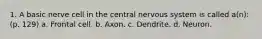 1. A basic nerve cell in the central nervous system is called a(n): (p. 129) a. Frontal cell. b. Axon. c. Dendrite. d. Neuron.