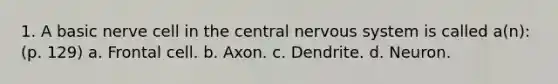 1. A basic nerve cell in the central nervous system is called a(n): (p. 129) a. Frontal cell. b. Axon. c. Dendrite. d. Neuron.