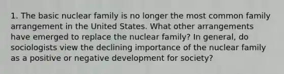 1. The basic nuclear family is no longer the most common family arrangement in the United States. What other arrangements have emerged to replace the nuclear family? In general, do sociologists view the declining importance of the nuclear family as a positive or negative development for society?