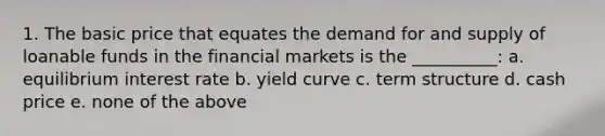 1. The basic price that equates the demand for and supply of loanable funds in the financial markets is the __________: a. equilibrium interest rate b. yield curve c. term structure d. cash price e. none of the above