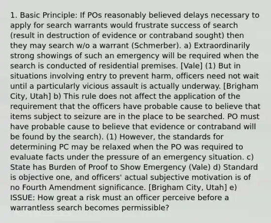 1. Basic Principle: If POs reasonably believed delays necessary to apply for search warrants would frustrate success of search (result in destruction of evidence or contraband sought) then they may search w/o a warrant (Schmerber). a) Extraordinarily strong showings of such an emergency will be required when the search is conducted of residential premises. [Vale] (1) But in situations involving entry to prevent harm, officers need not wait until a particularly vicious assault is actually underway. [Brigham City, Utah] b) This rule does not affect the application of the requirement that the officers have probable cause to believe that items subject to seizure are in the place to be searched. PO must have probable cause to believe that evidence or contraband will be found by the search). (1) However, the standards for determining PC may be relaxed when the PO was required to evaluate facts under the pressure of an emergency situation. c) State has Burden of Proof to Show Emergency (Vale) d) Standard is objective one, and officers' actual subjective motivation is of no Fourth Amendment significance. [Brigham City, Utah] e) ISSUE: How great a risk must an officer perceive before a warrantless search becomes permissible?