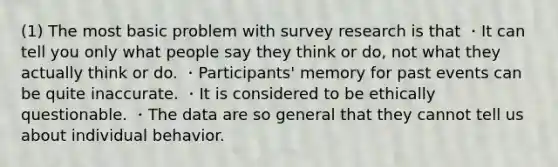 (1) The most basic problem with survey research is that ・It can tell you only what people say they think or do, not what they actually think or do. ・Participants' memory for past events can be quite inaccurate. ・It is considered to be ethically questionable. ・The data are so general that they cannot tell us about individual behavior.