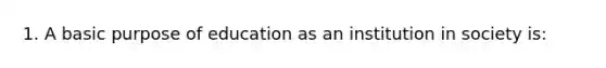 1. A basic purpose of education as an institution in society is: