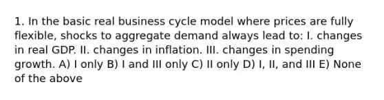 1. In the basic real business cycle model where prices are fully flexible, shocks to aggregate demand always lead to: I. changes in real GDP. II. changes in inflation. III. changes in spending growth. A) I only B) I and III only C) II only D) I, II, and III E) None of the above