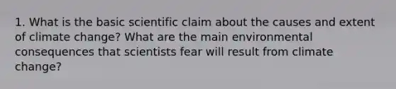 1. What is the basic scientific claim about the causes and extent of climate change? What are the main environmental consequences that scientists fear will result from climate change?