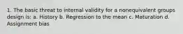 1. The basic threat to internal validity for a nonequivalent groups design is: a. History b. Regression to the mean c. Maturation d. Assignment bias