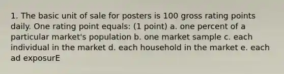 1. The basic unit of sale for posters is 100 gross rating points daily. One rating point equals: (1 point) a. one percent of a particular market's population b. one market sample c. each individual in the market d. each household in the market e. each ad exposurE