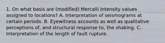 1. On what basis are (modified) Mercalli Intensity values assigned to locations? A. Interpretation of seismograms at certain periods. B. Eyewitness accounts as well as qualitative perceptions of, and structural response to, the shaking. C. Interpretation of the length of fault rupture.