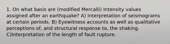 1. On what basis are (modified Mercalli) Intensity values assigned after an earthquake? A) Interpretation of seismograms at certain periods. B) Eyewitness accounts as well as qualitative perceptions of, and structural response to, the shaking. C)Interpretation of the length of fault rupture.