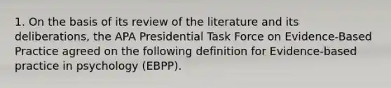 1. On the basis of its review of the literature and its deliberations, the APA Presidential Task Force on Evidence-Based Practice agreed on the following definition for Evidence-based practice in psychology (EBPP).