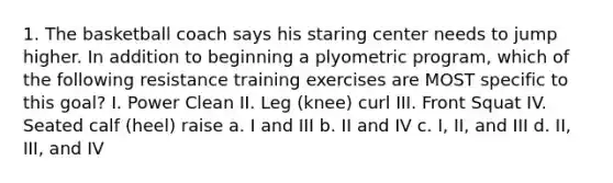 1. The basketball coach says his staring center needs to jump higher. In addition to beginning a plyometric program, which of the following resistance training exercises are MOST specific to this goal? I. Power Clean II. Leg (knee) curl III. Front Squat IV. Seated calf (heel) raise a. I and III b. II and IV c. I, II, and III d. II, III, and IV