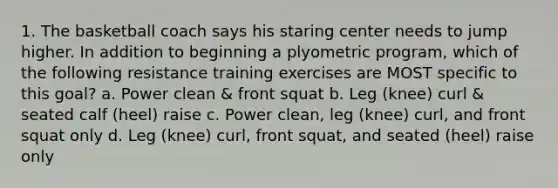 1. The basketball coach says his staring center needs to jump higher. In addition to beginning a plyometric program, which of the following resistance training exercises are MOST specific to this goal? a. Power clean & front squat b. Leg (knee) curl & seated calf (heel) raise c. Power clean, leg (knee) curl, and front squat only d. Leg (knee) curl, front squat, and seated (heel) raise only