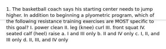 1. The basketball coach says his starting center needs to jump higher. In addition to beginning a plyometric program, which of the following resistance training exercises are MOST specific to this goal? I. power clean II. leg (knee) curl III. front squat IV. seated calf (heel) raise a. I and III only b. II and IV only c. I, II, and III only d. II, III, and IV only