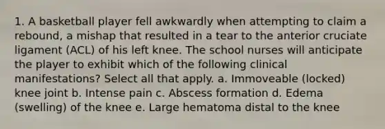 1. A basketball player fell awkwardly when attempting to claim a rebound, a mishap that resulted in a tear to the anterior cruciate ligament (ACL) of his left knee. The school nurses will anticipate the player to exhibit which of the following clinical manifestations? Select all that apply. a. Immoveable (locked) knee joint b. Intense pain c. Abscess formation d. Edema (swelling) of the knee e. Large hematoma distal to the knee