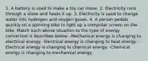 1. A battery is used to make a toy car move. 2. Electricity runs through a stove and heats it up. 3. Electricity is used to change water into hydrogen and oxygen gases. 4. A person pedals quickly on a spinning bike to light up a computer screen on the bike. Match each above situation to the type of energy conversion it describes below. -Mechanical energy is changing to electrical energy. -Electrical energy is changing to heat energy. -Electrical energy is changing to chemical energy. -Chemical energy is changing to mechanical energy.