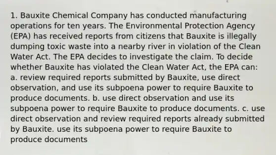 1. Bauxite Chemical Company has conducted manufacturing operations for ten years. The Environmental Protection Agency (EPA) has received reports from citizens that Bauxite is illegally dumping toxic waste into a nearby river in violation of the Clean Water Act. The EPA decides to investigate the claim. To decide whether Bauxite has violated the Clean Water Act, the EPA can: a. review required reports submitted by Bauxite, use direct observation, and use its subpoena power to require Bauxite to produce documents. b. use direct observation and use its subpoena power to require Bauxite to produce documents. c. use direct observation and review required reports already submitted by Bauxite. use its subpoena power to require Bauxite to produce documents