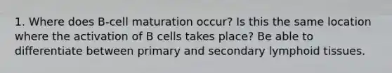 1. Where does B-cell maturation occur? Is this the same location where the activation of B cells takes place? Be able to differentiate between primary and secondary lymphoid tissues.