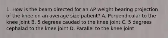 1. How is the beam directed for an AP weight bearing projection of the knee on an average size patient? A. Perpendicular to the knee joint B. 5 degrees caudad to the knee joint C. 5 degrees cephalad to the knee joint D. Parallel to the knee joint