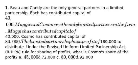 1. Beau and Candy are the only general partners in a limited partnership. Each has contributed capital of 40,000. Maggie and Cosmo are the only limited partners in the firm. Maggie has contributed capital of40,000. Cosmo has contributed capital of 80,000. The limited partnership has a profit of180,000 to distribute. Under the Revised Uniform Limited Partnership Act (RULPA) rule for sharing of profits, what is Cosmo's share of the profit? a. 45,000 b.72,000 c. 80,000 d.92,000