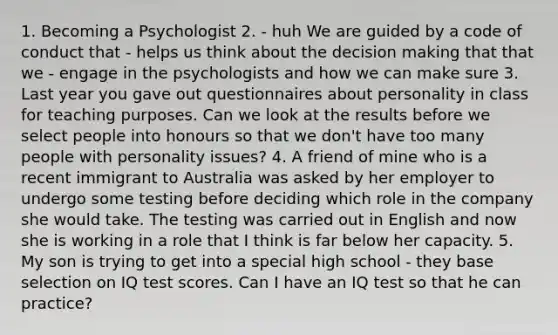 1. Becoming a Psychologist 2. - huh We are guided by a code of conduct that - helps us think about the decision making that that we - engage in the psychologists and how we can make sure 3. Last year you gave out questionnaires about personality in class for teaching purposes. Can we look at the results before we select people into honours so that we don't have too many people with personality issues? 4. A friend of mine who is a recent immigrant to Australia was asked by her employer to undergo some testing before deciding which role in the company she would take. The testing was carried out in English and now she is working in a role that I think is far below her capacity. 5. My son is trying to get into a special high school - they base selection on IQ test scores. Can I have an IQ test so that he can practice?