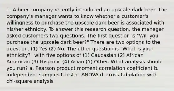 1. A beer company recently introduced an upscale dark beer. The company's manager wants to know whether a customer's willingness to purchase the upscale dark beer is associated with his/her ethnicity. To answer this research question, the manager asked customers two questions. The first question is "Will you purchase the upscale dark beer?" There are two options to the question: (1) Yes (2) No. The other question is "What is your ethnicity?" with five options of (1) Caucasian (2) African American (3) Hispanic (4) Asian (5) Other. What analysis should you run? a. Pearson product moment correlation coefficient b. independent samples t-test c. ANOVA d. cross-tabulation with chi-square analysis