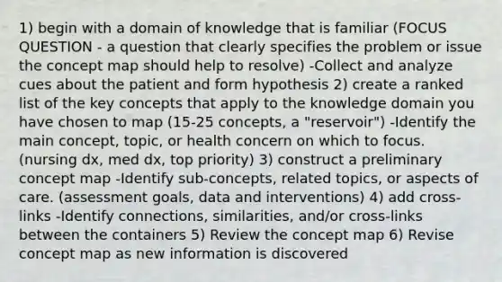 1) begin with a domain of knowledge that is familiar (FOCUS QUESTION - a question that clearly specifies the problem or issue the concept map should help to resolve) -Collect and analyze cues about the patient and form hypothesis 2) create a ranked list of the key concepts that apply to the knowledge domain you have chosen to map (15-25 concepts, a "reservoir") -Identify the main concept, topic, or health concern on which to focus. (nursing dx, med dx, top priority) 3) construct a preliminary concept map -Identify sub-concepts, related topics, or aspects of care. (assessment goals, data and interventions) 4) add cross-links -Identify connections, similarities, and/or cross-links between the containers 5) Review the concept map 6) Revise concept map as new information is discovered