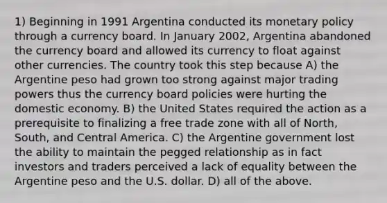 1) Beginning in 1991 Argentina conducted its <a href='https://www.questionai.com/knowledge/kEE0G7Llsx-monetary-policy' class='anchor-knowledge'>monetary policy</a> through a currency board. In January 2002, Argentina abandoned the currency board and allowed its currency to float against other currencies. The country took this step because A) the Argentine peso had grown too strong against major trading powers thus the currency board policies were hurting the domestic economy. B) the United States required the action as a prerequisite to finalizing a free trade zone with all of North, South, and Central America. C) the Argentine government lost the ability to maintain the pegged relationship as in fact investors and traders perceived a lack of equality between the Argentine peso and the U.S. dollar. D) all of the above.