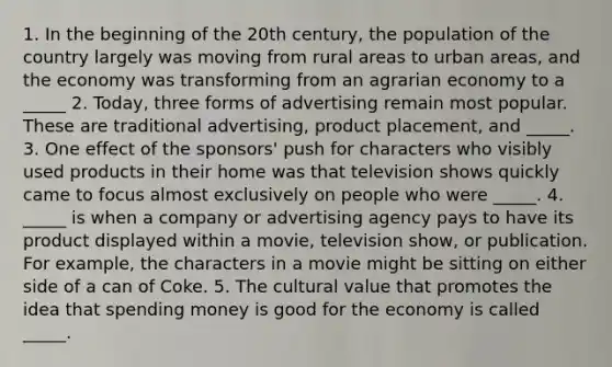 1. In the beginning of the 20th century, the population of the country largely was moving from rural areas to urban areas, and the economy was transforming from an agrarian economy to a _____ 2. Today, three forms of advertising remain most popular. These are traditional advertising, product placement, and _____. 3. One effect of the sponsors' push for characters who visibly used products in their home was that television shows quickly came to focus almost exclusively on people who were _____. 4. _____ is when a company or advertising agency pays to have its product displayed within a movie, television show, or publication. For example, the characters in a movie might be sitting on either side of a can of Coke. 5. The cultural value that promotes the idea that spending money is good for the economy is called _____.