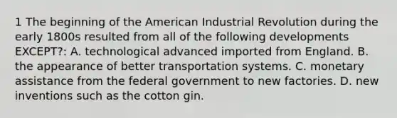 1 The beginning of the American Industrial Revolution during the early 1800s resulted from all of the following developments EXCEPT?: A. technological advanced imported from England. B. the appearance of better transportation systems. C. monetary assistance from the federal government to new factories. D. new inventions such as the cotton gin.