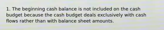 1. The beginning cash balance is not included on the cash budget because the cash budget deals exclusively with cash flows rather than with balance sheet amounts.