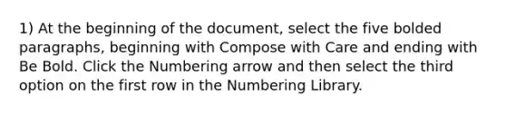 1) At the beginning of the document, select the five bolded paragraphs, beginning with Compose with Care and ending with Be Bold. Click the Numbering arrow and then select the third option on the first row in the Numbering Library.