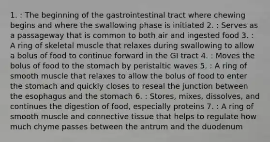 1. : The beginning of the gastrointestinal tract where chewing begins and where the swallowing phase is initiated 2. : Serves as a passageway that is common to both air and ingested food 3. : A ring of skeletal muscle that relaxes during swallowing to allow a bolus of food to continue forward in the GI tract 4. : Moves the bolus of food to the stomach by peristaltic waves 5. : A ring of smooth muscle that relaxes to allow the bolus of food to enter the stomach and quickly closes to reseal the junction between the esophagus and the stomach 6. : Stores, mixes, dissolves, and continues the digestion of food, especially proteins 7. : A ring of smooth muscle and connective tissue that helps to regulate how much chyme passes between the antrum and the duodenum